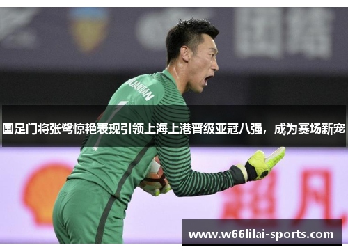 国足门将张鹭惊艳表现引领上海上港晋级亚冠八强，成为赛场新宠