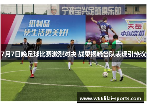 7月7日晚足球比赛激烈对决 战果揭晓各队表现引热议