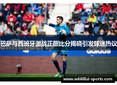 巴萨与西班牙激战正酣比分揭晓引发球迷热议